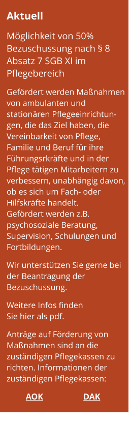 Aktuell  Möglichkeit von 50% Bezuschussung nach § 8 Absatz 7 SGB XI im Pflegebereich  Gefördert werden Maßnahmen von ambulanten und stationären Pflegeeinrichtun-gen, die das Ziel haben, die Vereinbarkeit von Pflege,  Familie und Beruf für ihre Führungsrkräfte und in der Pflege tätigen Mitarbeitern zu verbessern, unabhängig davon, ob es sich um Fach- oder Hilfskräfte handelt. Gefördert werden z.B. psychosoziale Beratung,  Supervision, Schulungen und Fortbildungen.  Wir unterstützen Sie gerne bei der Beantragung der Bezuschussung.  Weitere Infos finden  Sie hier als pdf.  Anträge auf Förderung von Maßnahmen sind an die zuständigen Pflegekassen zu richten. Informationen der zuständigen Pflegekassen:  AOK			DAK