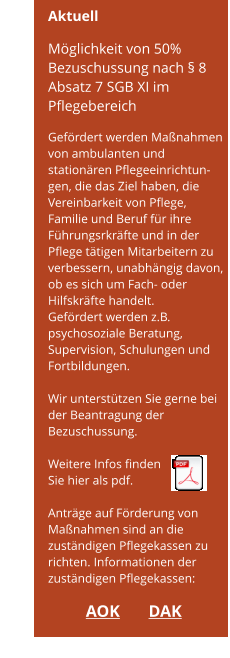 Achtung! Möglichkeit von 50% Bezuschussung      Aktuell  Möglichkeit von 50% Bezuschussung nach § 8 Absatz 7 SGB XI im Pflegebereich  Gefördert werden Maßnahmen von ambulanten und stationären Pflegeeinrichtun-gen, die das Ziel haben, die Vereinbarkeit von Pflege,  Familie und Beruf für ihre Führungsrkräfte und in der Pflege tätigen Mitarbeitern zu verbessern, unabhängig davon, ob es sich um Fach- oder Hilfskräfte handelt. Gefördert werden z.B. psychosoziale Beratung,  Supervision, Schulungen und Fortbildungen.  Wir unterstützen Sie gerne bei der Beantragung der Bezuschussung.  Weitere Infos finden  Sie hier als pdf.  Anträge auf Förderung von Maßnahmen sind an die zuständigen Pflegekassen zu richten. Informationen der zuständigen Pflegekassen:  AOK	      DAK